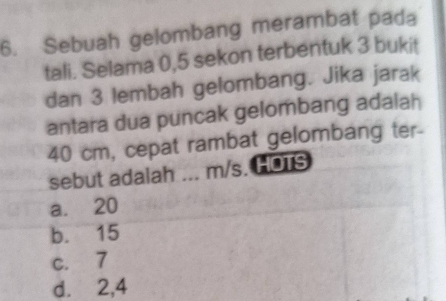 Sebuah gelombang merambat pada
tali. Selama 0, 5 sekon terbentuk 3 bukit
dan 3 lembah gelombang. Jika jarak
antara dua puncak gelombang adalah
40 cm, cepat rambat gelombang ter-
sebut adalah ... m/s. HOTS
a. 20
b. 15
c. 7
d. 2, 4