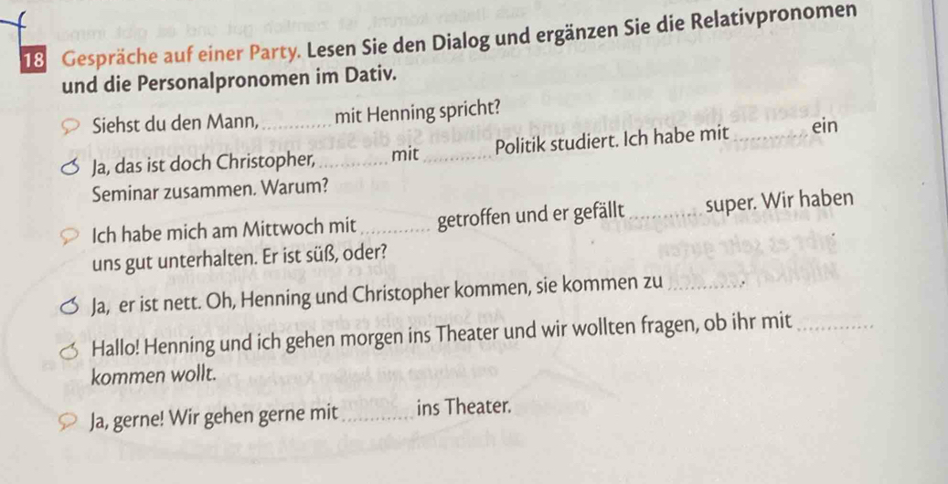 Gespräche auf einer Party. Lesen Sie den Dialog und ergänzen Sie die Relativpronomen 
und die Personalpronomen im Dativ. 
Siehst du den Mann,_ mit Henning spricht? 
Ja, das ist doch Christopher, _mit _Politik studiert. Ich habe mit _ein 
Seminar zusammen. Warum? 
Ich habe mich am Mittwoch mit _getroffen und er gefällt _super. Wir haben 
uns gut unterhalten. Er ist süß, oder? 
Ja, er ist nett. Oh, Henning und Christopher kommen, sie kommen zu _.. 
Hallo! Henning und ich gehen morgen ins Theater und wir wollten fragen, ob ihr mit_ 
kommen wollt. 
Ja, gerne! Wir gehen gerne mit_ ins Theater.