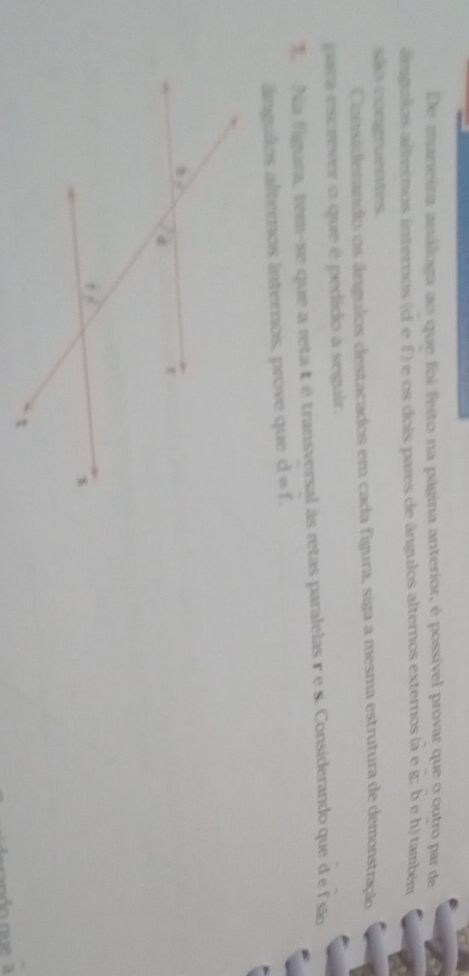 De maneira análoga ao que foi feito na página anterior, é possível provar que o outro par de
ângulos alternos internos (d e f ) e os dois pares de ângulos alternos externos (à e g; b e h) também
são congruentes.
Considerando os ângulos destacados em cada figura, siga a mesma estrutura de demonstração
para escrever o que é pedido a seguir.
T. Na figura, tem-se que a reta t étransversal às retas paralelas r e s. Considerando que d e fsão
ângulos alternos internos, prove que d=f.