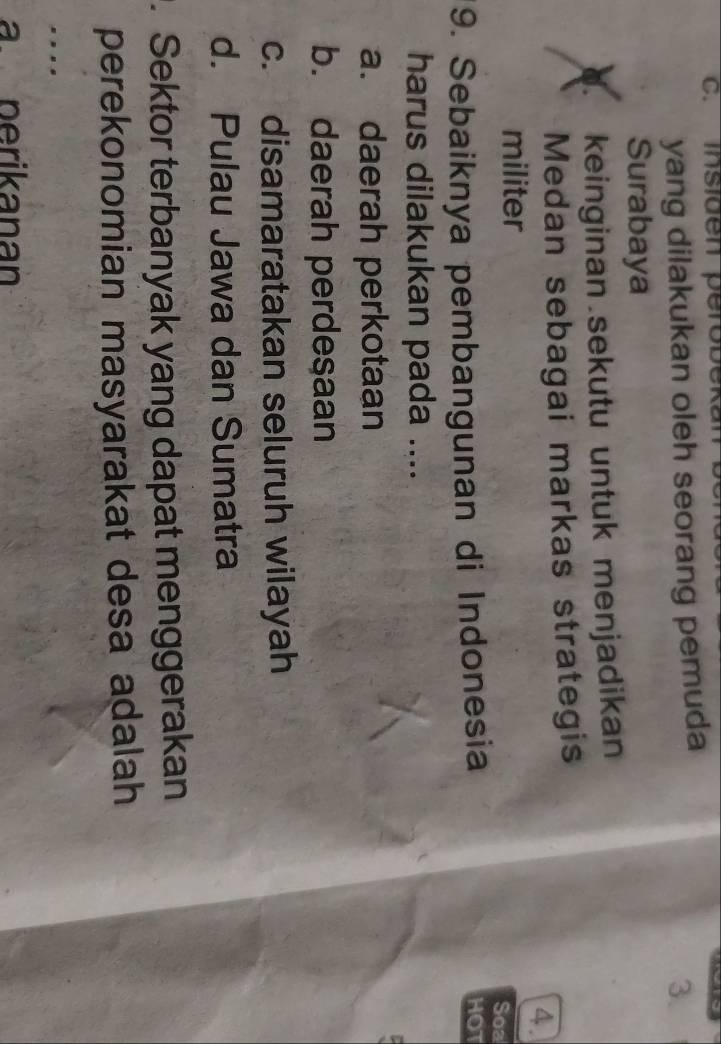 c. Insiden perobekan
yang dilakukan oleh seorang pemuda
3.
Surabaya
keinginan sekutu untuk menjadikan
Medan sebagai markas strategis
4.
militer
Soa
9. Sebaiknya pembangunan di Indonesia
HOT
harus dilakukan pada ....
a. daerah perkotaan
b. daerah perdesaan
c. disamaratakan seluruh wilayah
d. Pulau Jawa dan Sumatra
. Sektor terbanyak yang dapat menggerakan
perekonomian masyarakat desa adalah
.
aperikanan