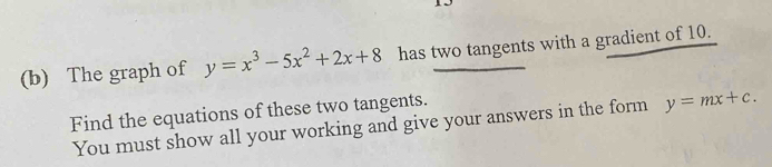 The graph of y=x^3-5x^2+2x+8 has two tangents with a gradient of 10.
Find the equations of these two tangents.
You must show all your working and give your answers in the form y=mx+c.