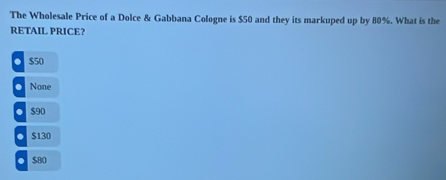 The Wholesale Price of a Dolce & Gabbana Cologne is $50 and they its markuped up by 80%. What is the
RETAIL PRICE?. $50 . None
$90
$130 . $80