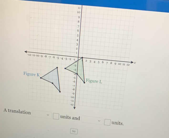 11
10
9
8
7
6
5
4
3
2
1
-12 -11 1 -10 ~9 -8 -7 -6 -5 -4 -3 -2 -1 1 2 3
4 5 6 7 8 9 10 11 12
x
-2
-3
-4
Figure K Figure L
-5
-6
-7
-8
-9
“ 10
-11
-12
A translation □ □ units and □ □ units. 
try