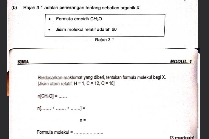 Rajah 3.1 adalah penerangan tentang sebatian organik X
Formula empirik CH_2O
Jisim molekul relatif adalah 60
Rajah 3.1 
_ 
KIIA MODUL 1
Berdasarkan maklumat yang diberi, tentukan formula molekul bagi X. 
[Jisim atom relatif: H=1, C=12, O=16]
n[CH_2O]= _
n[ _  + _ + _  ]=
n=
Formula molekul =_ 
[3 markah]