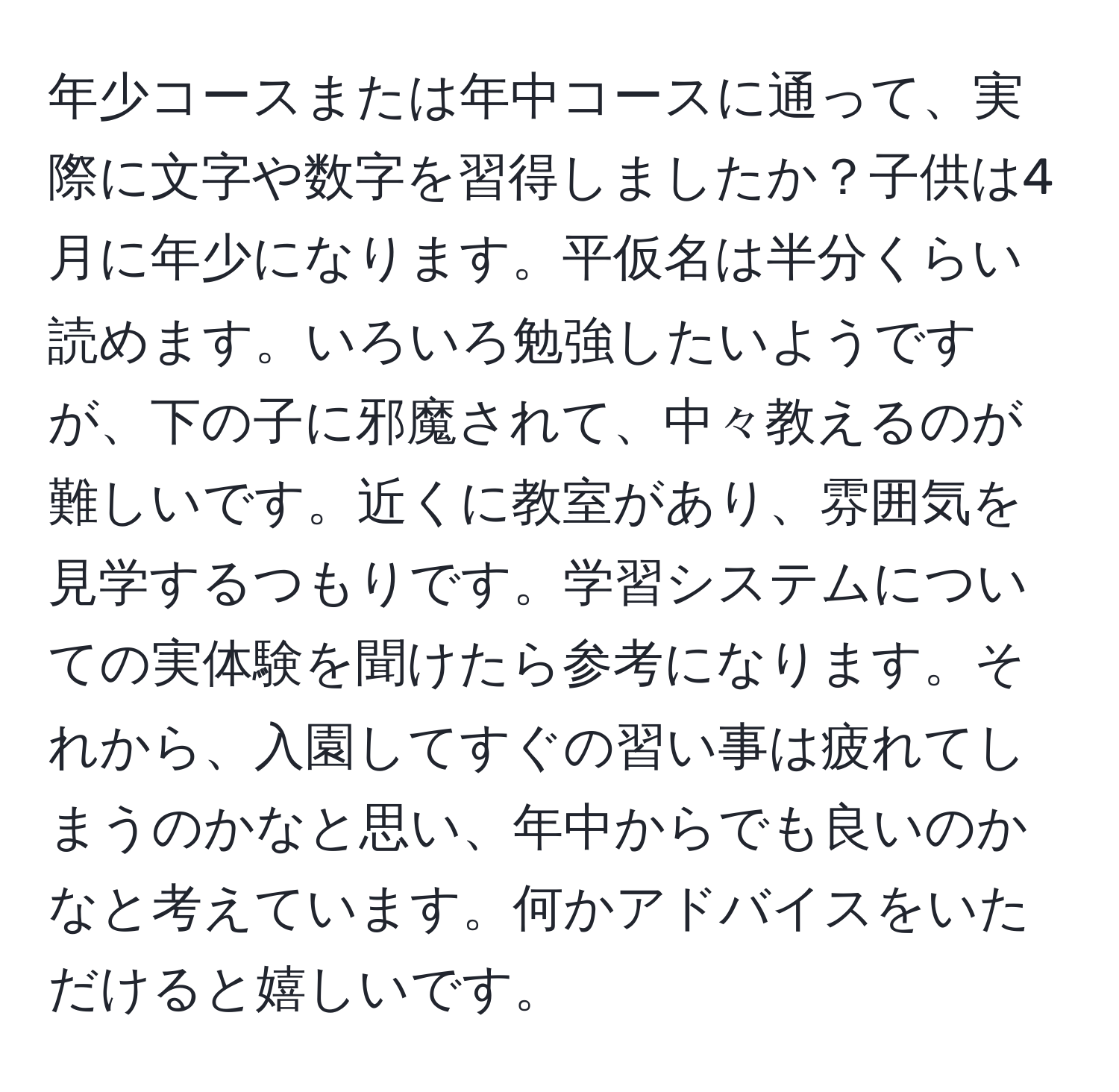 年少コースまたは年中コースに通って、実際に文字や数字を習得しましたか？子供は4月に年少になります。平仮名は半分くらい読めます。いろいろ勉強したいようですが、下の子に邪魔されて、中々教えるのが難しいです。近くに教室があり、雰囲気を見学するつもりです。学習システムについての実体験を聞けたら参考になります。それから、入園してすぐの習い事は疲れてしまうのかなと思い、年中からでも良いのかなと考えています。何かアドバイスをいただけると嬉しいです。