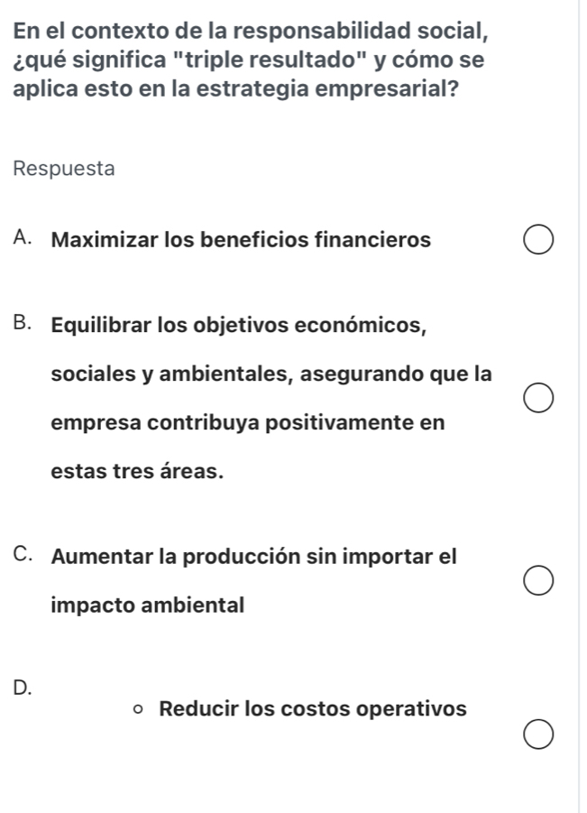 En el contexto de la responsabilidad social,
¿qué significa "triple resultado" y cómo se
aplica esto en la estrategia empresarial?
Respuesta
A. Maximizar los beneficios financieros
B. Equilibrar los objetivos económicos,
sociales y ambientales, asegurando que la
empresa contribuya positivamente en
estas tres áreas.
C. Aumentar la producción sin importar el
impacto ambiental
D.
Reducir los costos operativos