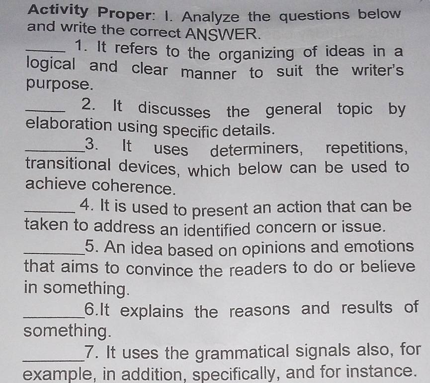 Activity Proper: I. Analyze the questions below 
and write the correct ANSWER. 
_1. It refers to the organizing of ideas in a 
logical and clear manner to suit the writer's 
purpose. 
_2. It discusses the general topic by 
elaboration using specific details. 
_3. It uses determiners, repetitions, 
transitional devices, which below can be used to 
achieve coherence. 
_4. It is used to present an action that can be 
taken to address an identified concern or issue. 
_5. An idea based on opinions and emotions 
that aims to convince the readers to do or believe 
in something. 
_6.It explains the reasons and results of 
something. 
_7. It uses the grammatical signals also, for 
example, in addition, specifically, and for instance.