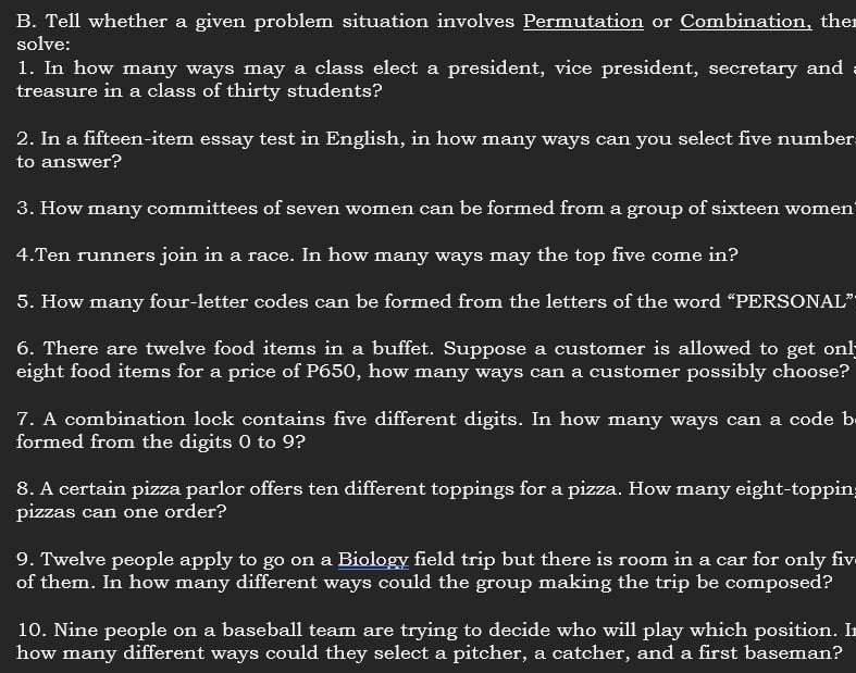 Tell whether a given problem situation involves Permutation or Combination, ther 
solve: 
1. In how many ways may a class elect a president, vice president, secretary and 
treasure in a class of thirty students? 
2. In a fifteen-item essay test in English, in how many ways can you select five number 
to answer? 
3. How many committees of seven women can be formed from a group of sixteen women 
4.Ten runners join in a race. In how many ways may the top five come in? 
5. How many four-letter codes can be formed from the letters of the word “PERSONAL” 
6. There are twelve food items in a buffet. Suppose a customer is allowed to get onl 
eight food items for a price of P650, how many ways can a customer possibly choose? 
7. A combination lock contains five different digits. In how many ways can a code b 
formed from the digits 0 to 9? 
8. A certain pizza parlor offers ten different toppings for a pizza. How many eight-toppin 
pizzas can one order? 
9. Twelve people apply to go on a Biology field trip but there is room in a car for only fiv 
of them. In how many different ways could the group making the trip be composed? 
10. Nine people on a baseball team are trying to decide who will play which position. I 
how many different ways could they select a pitcher, a catcher, and a first baseman?