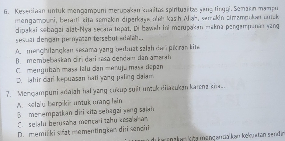 Kesediaan untuk mengampuni merupakan kualitas spiritualitas yang tinggi. Semakin mampu
mengampuni, berarti kita semakin diperkaya oleh kasih Allah, semakin dimampukan untuk
dipakai sebagai alat-Nya secara tepat. Di bawah ini merupakan makna pengampunan yang
sesuai dengan pernyatan tersebut adalah...
A. menghilangkan sesama yang berbuat salah dari pikiran kita
B. membebaskan diri dari rasa dendam dan amarah
C. mengubah masa lalu dan menuju masa depan
D. lahir dari kepuasan hati yang paling dalam
7. Mengampuni adalah hal yang cukup sulit untuk dilakukan karena kita...
A. selalu berpikir untuk orang lain
B. menempatkan diri kita sebagai yang salah
C. selalu berusaha mencari tahu kesalahan
D. memiliki sifat mementingkan diri sendiri
m a i arenakan kita mengandalkan kekuatan sendir