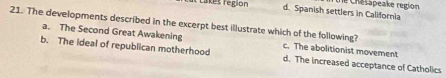 the Chésapeake region
It takes région d. Spanish settlers in California
21. The developments described in the excerpt best illustrate which of the following?
a. The Second Great Awakening c. The abolitionist movement
b. The ideal of republican motherhood d. The increased acceptance of Catholics