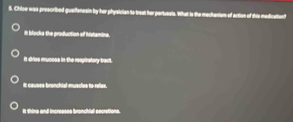 Chloe was prescribed guaifenesin by her physician to treat her partussis. What is the mechanism of action of this medication?
iIt blocks the production of histamine.
it dries mucoss in the respiratory tract.
It causes bronchial muscles to relex.
It thins and increases bronchial secrations.