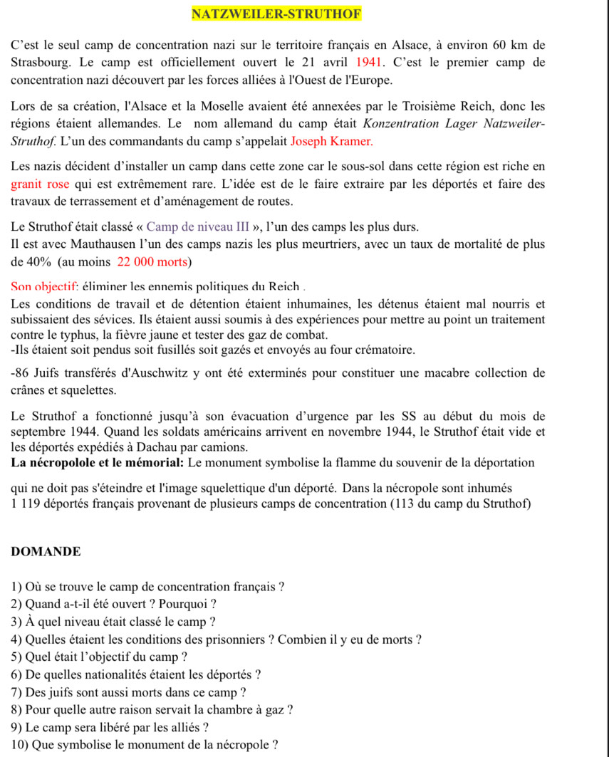 NATZWEILER-STRUTHOF
C'est le seul camp de concentration nazi sur le territoire français en Alsace, à environ 60 km de
Strasbourg. Le camp est officiellement ouvert le 21 avril 1941. C'est le premier camp de
concentration nazi découvert par les forces alliées à l'Ouest de l'Europe.
Lors de sa création, l'Alsace et la Moselle avaient été annexées par le Troisième Reich, donc les
régions étaient allemandes. Le nom allemand du camp était Konzentration Lager Natzweiler-
Struthof. L’un des commandants du camp s’appelait Joseph Kramer.
Les nazis décident d'installer un camp dans cette zone car le sous-sol dans cette région est riche en
granit rose qui est extrêmement rare. L'idée est de le faire extraire par les déportés et faire des
travaux de terrassement et d'aménagement de routes.
Le Struthof était classé « Camp de niveau III », l'un des camps les plus durs.
Il est avec Mauthausen l’un des camps nazis les plus meurtriers, avec un taux de mortalité de plus
de 40% (au moins 22 000 morts)
Son objectif: éliminer les ennemis politiques du Reich .
Les conditions de travail et de détention étaient inhumaines, les détenus étaient mal nourris et
subissaient des sévices. Ils étaient aussi soumis à des expériences pour mettre au point un traitement
contre le typhus, la fièvre jaune et tester des gaz de combat.
-Ils étaient soit pendus soit fusillés soit gazés et envoyés au four crématoire.
-86 Juifs transférés d'Auschwitz y ont été exterminés pour constituer une macabre collection de
crânes et squelettes.
Le Struthof a fonctionné jusqu'à son évacuation d'urgence par les SS au début du mois de
septembre 1944. Quand les soldats américains arrivent en novembre 1944, le Struthof était vide et
les déportés expédiés à Dachau par camions.
La nécropolole et le mémorial: Le monument symbolise la flamme du souvenir de la déportation
qui ne doit pas s'éteindre et l'image squelettique d'un déporté. Dans la nécropole sont inhumés
1 119 déportés français provenant de plusieurs camps de concentration (113 du camp du Struthof)
DOMANDE
1) Où se trouve le camp de concentration français ?
2) Quand a-t-il été ouvert ? Pourquoi ?
3) À quel niveau était classé le camp ?
4) Quelles étaient les conditions des prisonniers ? Combien il y eu de morts ?
5) Quel était l’objectif du camp ?
6) De quelles nationalités étaient les déportés ?
7) Des juifs sont aussi morts dans ce camp ?
8) Pour quelle autre raison servait la chambre à gaz ?
9) Le camp sera libéré par les alliés ?
10) Que symbolise le monument de la nécropole ?
