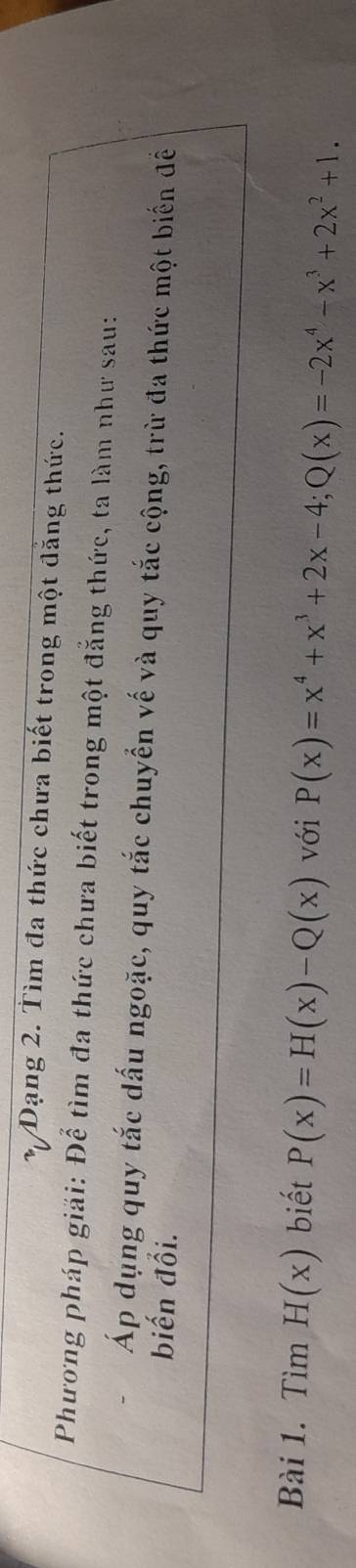 Dạng 2. Tìm đa thức chưa biết trong một đẳng thức.
Phương pháp giải: Để tìm đa thức chưa biết trong một đẳng thức, ta làm như sau:
Áp dụng quy tắc dấu ngoặc, quy tắc chuyển vế và quy tắc cộng, trừ đa thức một biển đềể
biến đổi.
Bài 1. Tìm H(x) biết P(x)=H(x)-Q(x) với P(x)=x^4+x^3+2x-4; Q(x)=-2x^4-x^3+2x^2+1.