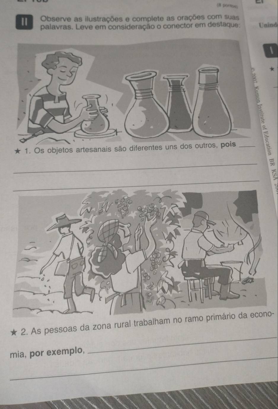 (8 pontos) 
Observe as ilustrações e complete as orações com suas 
11 palavras. Leve em consideração o conector em destaque: Unind 
* 
1. Os objetos artesanais são diferentes uns dos outr 
_ 
_ 
_ 
2. As pessoas da zona rural trabalham no- 
_ 
mia, por exemplo,