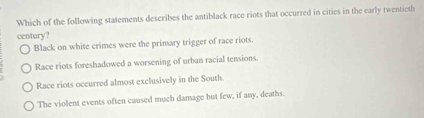 Which of the following statements describes the antiblack race riots that occurred in cities in the early twentieth
century?
Black on white crimes were the primary trigger of race riots.
Race riots foreshadowed a worsening of urban racial tensions.
Race riots occurred almost exclusively in the South.
The violent events often caused much damage but few, if any, deaths.