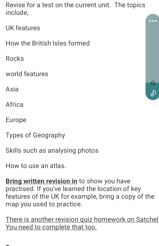 Revise for a test on the current unit. The topics 
include, 

UK features 
How the British Isles formed 
Rocks 
world features 
Asia 
Africa 
Europe 
Types of Geography 
Skills such as analysing photos 
How to use an atlas. 
Bring written revision in to show you have 
practised. If you've learned the location of key 
features of the UK for example, bring a copy of the 
map you used to practice. 
There is another revision quiz homework on Satchel 
You need to complete that too.