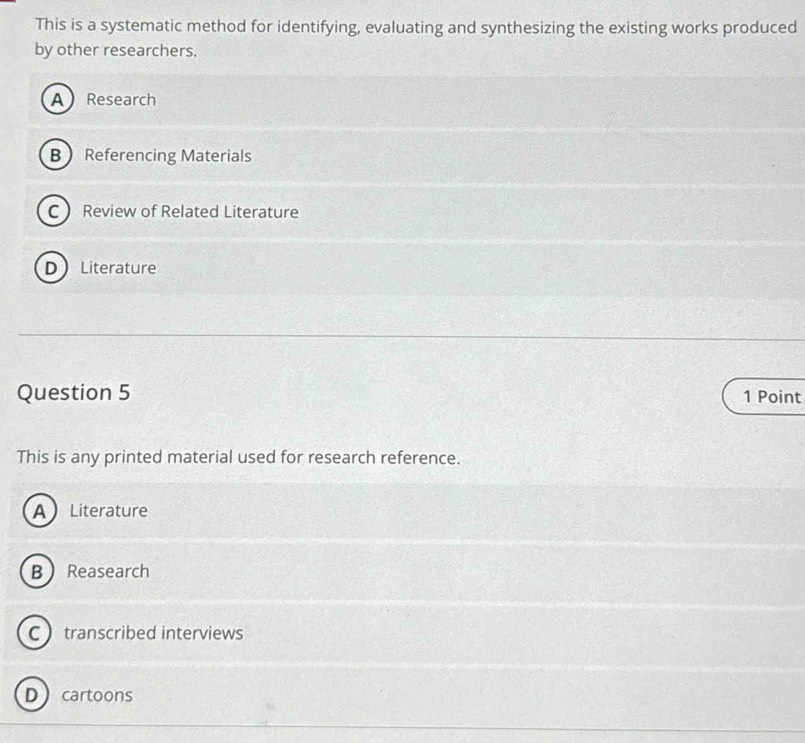 This is a systematic method for identifying, evaluating and synthesizing the existing works produced
by other researchers.
A Research
B Referencing Materials
C Review of Related Literature
D Literature
Question 5 1 Point
This is any printed material used for research reference.
A Literature
B Reasearch
C transcribed interviews
D cartoons