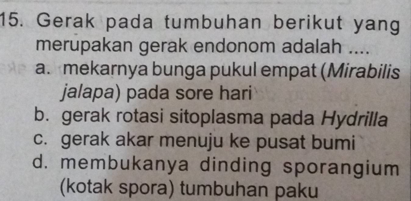 Gerak pada tumbuhan berikut yang
merupakan gerak endonom adalah ....
a. mekarnya bunga pukul empat (Mirabilis
jalapa) pada sore hari
b. gerak rotasi sitoplasma pada Hydrilla
c. gerak akar menuju ke pusat bumi
d. membukanya dinding sporangium
(kotak spora) tumbuhan paku