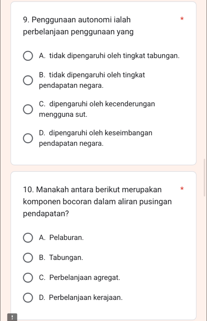 Penggunaan autonomi ialah
*
perbelanjaan penggunaan yang
A. tidak dipengaruhi oleh tingkat tabungan.
B. tidak dipengaruhi oleh tingkat
pendapatan negara.
C. dipengaruhi oleh kecenderungan
mengguna sut.
D. dipengaruhi oleh keseimbangan
pendapatan negara.
10. Manakah antara berikut merupakan *
komponen bocoran dalam aliran pusingan
pendapatan?
A. Pelaburan.
B. Tabungan.
C. Perbelanjaan agregat.
D. Perbelanjaan kerajaan.
!