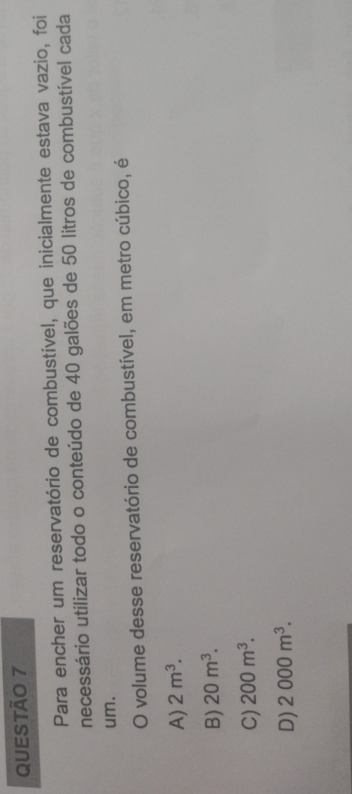 Para encher um reservatório de combustível, que inicialmente estava vazio, foi
necessário utilizar todo o conteúdo de 40 galões de 50 litros de combustível cada
um.
O volume desse reservatório de combustível, em metro cúbico, é
A) 2m^3.
B) 20m^3.
C) 200m^3.
D) 2000m^3.