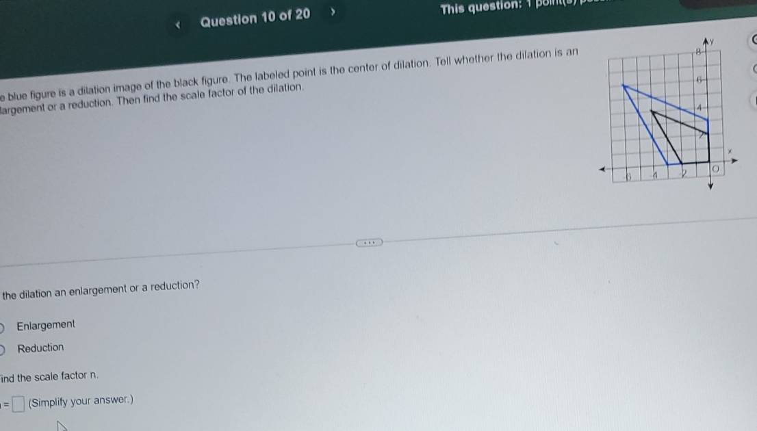 > This question: 1 points
e blue figure is a dilation image of the black figure. The labeled point is the center of dilation. Tell whether the dilation is an
largement or a reduction. Then find the scale factor of the dilation.
the dilation an enlargement or a reduction?
Eniargement
Reduction
ind the scale factor n.
=□ (Simplify your answer.)