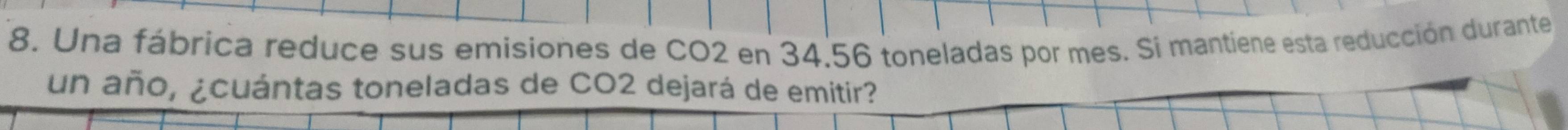 Una fábrica reduce sus emisiones de CO2 en 34.56 toneladas por mes. Si mantiene esta reducción durante 
un año, ¿cuántas toneladas de CO2 dejará de emitir?