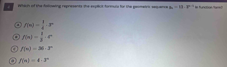 Which of the following represents the explicit formula for the geometric sequence g_n=12· 3^(n-1) in function form?
A f(n)= 1/4 · 3^n
B f(n)= 1/3 · 4^n
C f(n)=36· 3^n
D f(n)=4· 3^n