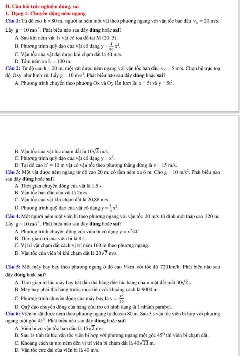 Câu hỏi trắc nghiệm đúng, sai
1. Dạng 1: Chuyển động ném ngang
Câu 1: Từ độ cao h=80m , người ta ném một vật theo phương ngang với vận tốc ban đầu v_0=20m/s.
Lấy g=10m/s^2. Phát biểu nào sau đây đúng hoặc sai?
A. Sau khi ném vật 1s vật có tọa độ tại M (20;5).
B. Phương trình quỹ đạo của vật có dạng y= 1/80 x^2.
C. Vận tốc của vật đạt được khi chạm đất là 40 m/s.
D. Tầm ném xa L=100m.
Câu 2: Từ độ cao h=20 m, một vật được ném ngang với vận tốc ban đầu v_0=5m/s. Chọn hhat e trục toạ
độ Oxy như hình vẽ. Lấy g=10m/s^2. Phát biểu nào sau đây đúng hoặc sai?
A. Phương trình chuyển theo phương Ox và Oy lần lượt là: x=5t và y=5t^2.
B. Vận tốc của vật lúc chạm đất là 10sqrt(2)m/s.
C. Phương trình quỹ đạo của vật có dạng y=x^2.
D. Tại dhat o cao h'=10m vật có vận tốc theo phương thắng đứng là v=15m/s
Câu 3: Một vật được ném ngang từ độ cao 20 m, có tầm ném xa 6 m. Cho g=10m/s^2. Phát biểu nào
sau đây đúng hoặc sai?
A. Thời gian chuyển động của vật là 1,5 s.
B. Vận tốc ban đầu của vật là 2m/s.
C. Vận tốc của vật khi chạm đất là 20,88 m/s.
D. Phương trình quỹ đạo của vật có dạng y= 5/9 x^2.
Câu 4· Một người ném một viên bi theo phương ngang với vận tốc 20 m/s từ đinh một tháp cao 320 m.
Lầy g=10m/s^2. Phát biểu nào sau đây đúng hoặc sai?
A. Phương trình chuyển động của viên bi có dạng y=x^2/40
B. Thời gian rơi của viên bi là 8 s.
C. Vị trí vật chạm đất cách vị trí ném 160 m theo phương ngang.
D. Vận tốc của viên bi khi chạm đất là 20sqrt(7)m/s.
Câu 5: Một máy bay bay theo phương ngang ở độ cao 9km với tốc độ 720km/h. Phát biểu nào sau
đây đúng hoặc sai?
A. Thời gian từ lúc máy bay bắt đầu thá hàng đến lúc hàng chạm mặt đất mất 30sqrt(2)s.
B. Máy bay phải thả hàng trước mục tiêu với khoảng cách là 9000 m.
C. Phương trình chuyển động của máy bay là y= x^2/20 
D. Quỹ đạo chuyển động của hàng cứu trợ có hình dạng là 1 nhánh parabol.
Câu 6: Viên bi sắt được ném theo phương ngang từ độ cao 80 m. Sau 3 s vận tốc viên bi hợp với phương
ngang một góc 45°. Phát biểu nào sau đây đúng hoặc sai?
A. Viên bi có vân tốc ban đầu là 15sqrt(2)m/s.
B. Sau 1s tính từ lúc vận tốc viên bi hợp với phương ngang một góc 45° thì viên bi chạm đất.
C. Khoảng cách từ nơi ném đến vị trí viên bi chạm đất là 40sqrt(13)m.
D. Vận tốc cực đại của viên bi là 40 m/s.