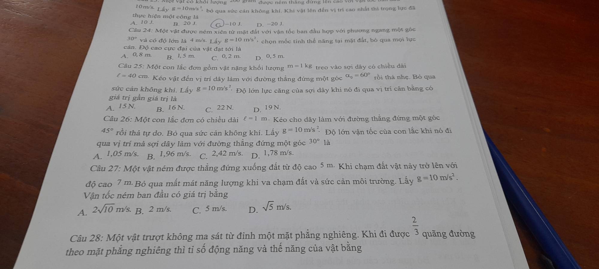 Vật có khổi lượng 200 gram được ném thăng đứng lên cao vớ
10m/ s.Liyg=10g=10m/s^2, bỏ qua sức cản không khí, Khi vật lên đến vị trí cao nhất thì trọng lực đã
thực hiện một công là
A. 10 J. B. 20 J. )-10 J. D. -20 J.
Câu 24: Một vật được ném xiên từ mặt đất với vận tốc ban đầu hợp với phương ngang một gốc
30° và có độ lớn là 4 m/s. Lấy g=10m/s^2 chọn mốc tính thế năng tại mặt đất, bỏ qua mọi lực
cản. Độ cao cực đại của vật đạt tới là
A. 0, 8 m. B. l,5 m. C. 0, 2 m. D. 0, 5 m.
Câu 25: Một con lắc đơn gồm vật nặng khối lượng m=1kg treo vào sợi dây có chiều đài
ell =40 cm. Kéo vật đến vị trí dây làm với đường thẳng đứng một góc alpha _0=60° rồi thả nhẹ. Bỏ qua
sức cản không khí. Lấy g=10m/s^2 Độ lớn lực căng của sợi dây khi nó đi qua vị trí cân bằng có
giá trị gần giá trị là
A. 15N. B. 16 N. C. 22 N. D. 19 N.
Câu 26: Một con lắc đơn có chiều dài ell =1 m. Kéo cho dây làm với đường thẳng đứng một góc
45° rồi thả tự do. Bỏ qua sức cản không khí. Lấy g=10m/s^2. Độ lớn vận tốc của con lắc khi nó đi
qua vị trí mà sợi dây làm với đường thẳng đứng một góc 30°1_c^((circ)
A. 1,05 m/s. B. 1,96 m/s. C. 2,42 m/s. D. 1,78 m/s.
Câu 27:M6 t vật ném được thẳng đứng xuống đất từ độ cao 5 m. Khi chạm đất vật này trở lên với
độ cao 7 m. Bỏ qua mất mát năng lượng khi va chạm đất và sức cản môi trường. Lấy g=10m/s^2).
Vận tốc ném ban đầu có giá trị bằng
A. 2sqrt(10)m/s. B. 2 m/s. C. 5 m/s. D. sqrt(5)m/s.
 2/3 
Câu 28: Một vật trượt không ma sát từ đỉnh một mặt phẳng nghiêng. Khi đi được quãng đường
theo mặt phẳng nghiêng thì tỉ số động năng và thế năng của vật bằng