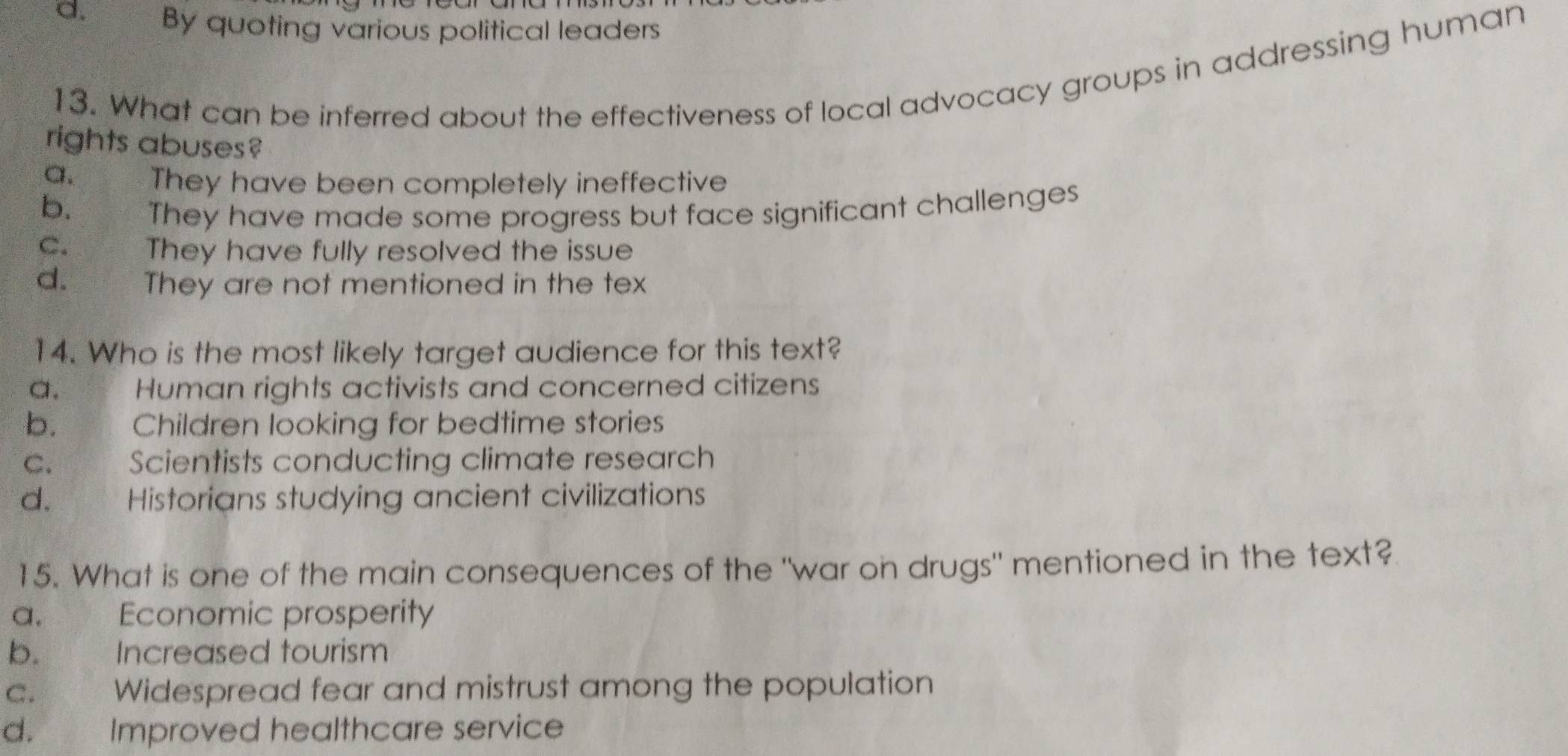 d. By quoting various political leaders
13. What can be inferred about the effectiveness of local advocacy groups in addressing human
rights abuses?
a. They have been completely ineffective
b. They have made some progress but face significant challenges
C. They have fully resolved the issue
d. They are not mentioned in the tex
14. Who is the most likely target audience for this text?
a. Human rights activists and concerned citizens
b. ya Children looking for bedtime stories
C. Scientists conducting climate research
d. * Historians studying ancient civilizations
15. What is one of the main consequences of the "war on drugs" mentioned in the text?
a. Economic prosperity
b. Increased tourism
C. Widespread fear and mistrust among the population
d. Improved healthcare service