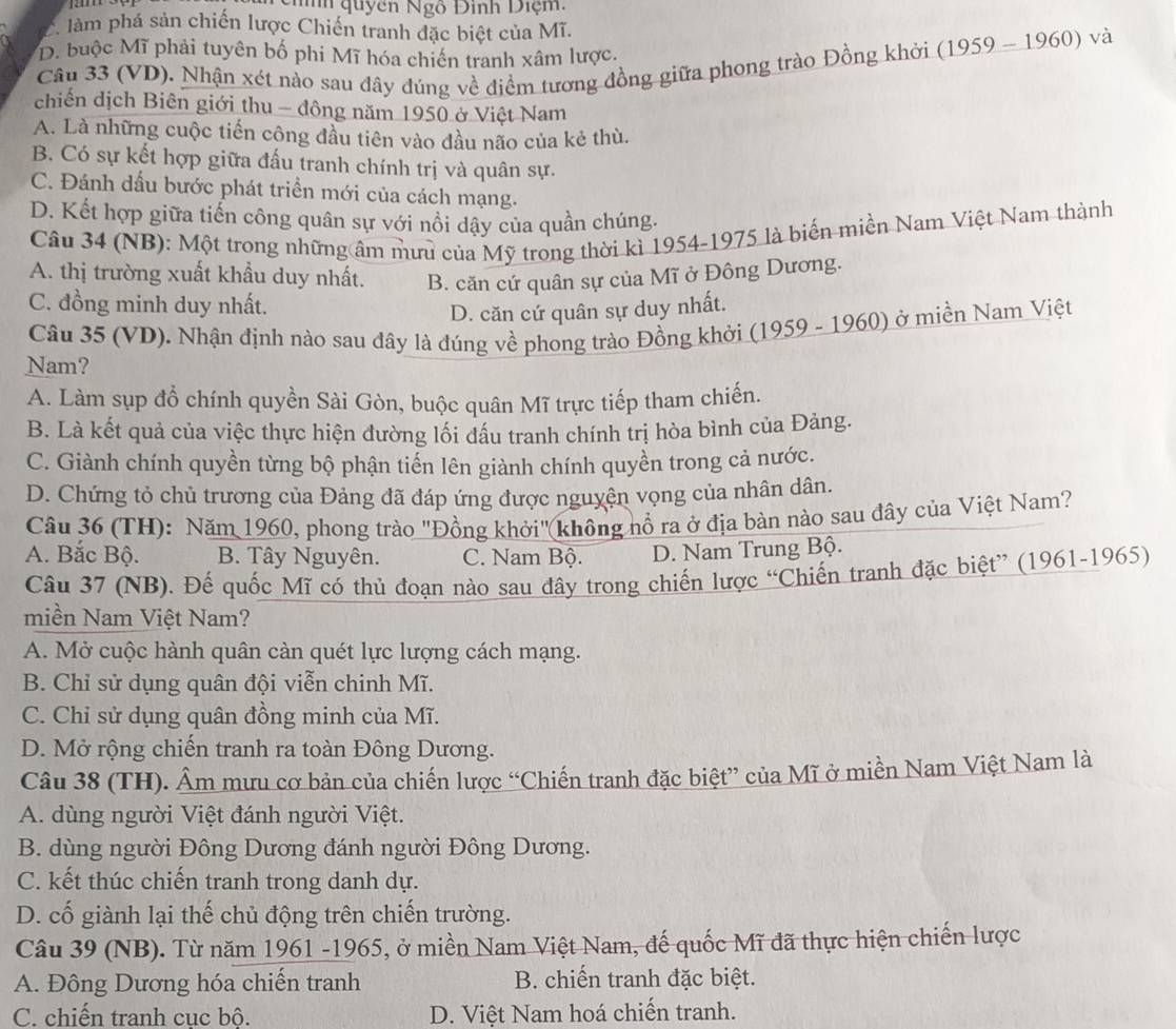 quyên Ngô Đinh Diệm:
C làm phá sản chiến lược Chiến tranh đặc biệt của Mĩ.
D. buộc Mĩ phải tuyên bố phi Mĩ hóa chiến tranh xâm lược.
Câu 33 (VD). Nhận xét nào sau đây đúng về điểm tương đồng giữa phong trào Đồng khởi (1959-1960) và
chiến dịch Biên giới thu - đông năm 1950 ở Việt Nam
A. Là những cuộc tiến công đầu tiên vào đầu não của kẻ thù.
B. Có sự kết hợp giữa đấu tranh chính trị và quân sự.
C. Đánh dấu bước phát triển mới của cách mạng.
D. Kết hợp giữa tiến công quân sự với nổi dậy của quần chúng.
Câu 34 (NB): Một trong những âm mưu của Mỹ trong thời kì 1954-1975 là biến miền Nam Việt Nam thành
A. thị trường xuất khẩu duy nhất. B. căn cứ quân sự của Mĩ ở Đông Dương.
C. đồng minh duy nhất.
D. căn cứ quân sự duy nhất.
Câu 35 (VD). Nhận định nào sau đây là đúng về phong trào Đồng khởi (1959 - 1960) ở miền Nam Việt
Nam?
A. Làm sụp đồ chính quyền Sài Gòn, buộc quân Mĩ trực tiếp tham chiến.
B. Là kết quả của việc thực hiện đường lối đấu tranh chính trị hòa bình của Đảng.
C. Giành chính quyền từng bộ phận tiển lên giành chính quyền trong cả nước.
D. Chứng tỏ chủ trương của Đảng đã đáp ứng được nguyện vọng của nhân dân.
Câu 36 (TH): Năm 1960, phong trào "Đồng khởi"(không nổ ra ở địa bàn nào sau đây của Việt Nam?
A. Bắc Bộ. B. Tây Nguyên. C. Nam Bộ. D. Nam Trung Bộ.
Câu 37 (NB). Đế quốc Mĩ có thủ đoạn nào sau đây trong chiến lược “Chiến tranh đặc biệt” (1961-1965)
miền Nam Việt Nam?
A. Mở cuộc hành quân càn quét lực lượng cách mạng.
B. Chỉ sử dụng quân đội viễn chinh Mĩ.
C. Chi sử dụng quân đồng minh của Mĩ.
D. Mở rộng chiến tranh ra toàn Đông Dương.
Câu 38 (TH). Âm mưu cơ bản của chiến lược “Chiến tranh đặc biệt” của Mĩ ở miền Nam Việt Nam là
A. dùng người Việt đánh người Việt.
B. dùng người Đông Dương đánh người Đông Dương.
C. kết thúc chiến tranh trong danh dự.
D. cố giành lại thế chủ động trên chiến trường.
Câu 39 (NB). Từ năm 1961 -1965, ở miền Nam Việt Nam, đế quốc Mĩ đã thực hiện chiến lược
A. Đông Dương hóa chiến tranh  B. chiến tranh đặc biệt.
C. chiến tranh cục bộ. D. Việt Nam hoá chiến tranh.