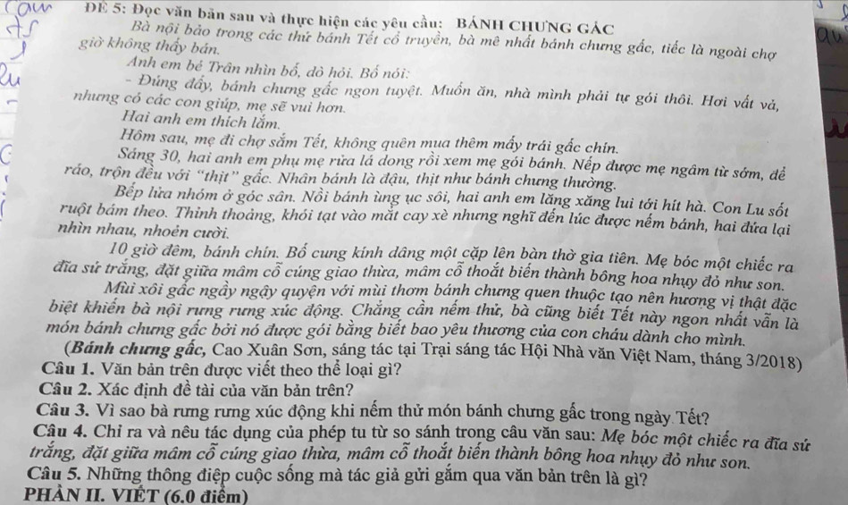 ĐE 5: Đọc văn bản sau và thực hiện các yêu cầu: BÁNH CHUNG GÁC
Bà nội bảo trong các thứ bánh Tết cổ truyền, bà mê nhất bánh chưng gắc, tiếc là ngoài chợ
giờ không thấy bán.
Anh em bé Trân nhìn bố, dò hỏi. Bố nói:
- Đứng đầy, bánh chưng gắc ngon tuyệt. Muồn ăn, nhà mình phải tự gói thôi. Hơi vất và,
nhưng có các con giúp, mẹ sẽ vui hơn.
Hai anh em thích lắm.
Hôm sau, mẹ đi chợ sắm Tết, không quên mụa thêm mấy trái gắc chín.
C
Sáng 30, hai anh em phụ mẹ rửa lá dong rồi xem mẹ gói bánh. Nếp được mẹ ngâm từ sớm, đề
ráo, trộn đều với “thịt” gắc. Nhân bánh là đậu, thịt như bánh chưng thường.
Bếp lửa nhóm ở góc sân. Nồi bánh ùng ục sôi, hai anh em lăng xăng lui tới hít hà. Con Lu sốt
ruột bám theo. Thinh thoảng, khói tạt vào mắt cay xè nhưng nghĩ đến lúc được nếm bánh, hai đứa lại
nhìn nhau, nhoẻn cười.
10 giờ đêm, bánh chín. Bố cung kính dâng một cặp lên bàn thờ gia tiên. Mẹ bóc một chiếc ra
đĩa sử trắng, đặt giữa mâm cổ cúng giao thừa, mâm cổ thoắt biến thành bông hoa nhụy đỏ như son.
Mùi xôi gắc ngầy ngậy quyện với mùi thơm bánh chưng quen thuộc tạo nên hương vị thật đặc
biệt khiến bà nội rưng rưng xúc động. Chắng cần nếm thử, bà cũng biết Tết này ngon nhất vẫn là
món bánh chưng gắc bởi nó được gói bằng biết bao yêu thương của con cháu dành cho mình.
(Bánh chưng gắc, Cao Xuân Sơn, sáng tác tại Trại sáng tác Hội Nhà văn Việt Nam, tháng 3/2018)
Câu 1. Văn bản trên được viết theo thể loại gì?
Câu 2. Xác định đề tài của văn bản trên?
Câu 3. Vì sao bà rưng rưng xúc động khi nếm thử món bánh chưng gấc trong ngày Tết?
Câu 4. Chỉ ra và nêu tác dụng của phép tu từ sọ sánh trong câu văn sau: Mẹ bóc một chiếc ra đĩa sử
trắng, đặt giữa mâm cỗ cúng giao thừa, mâm cỗ thoắt biến thành bông hoa nhụy đỏ như son.
Câu 5. Những thông điệp cuộc sống mà tác giả gửi gắm qua văn bản trên là gì?
PHÀN II. VIÉT (6.0 điểm)