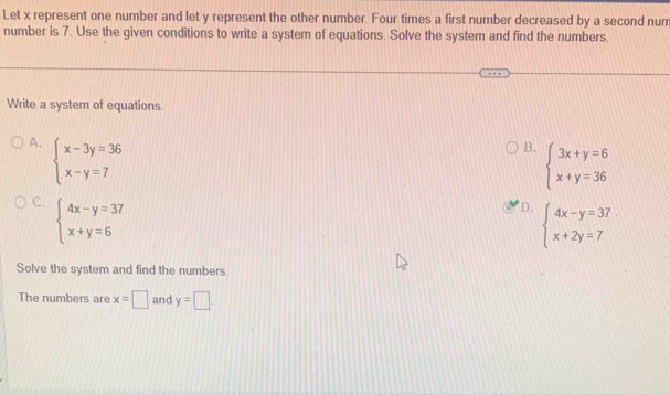 Let x represent one number and let y represent the other number. Four times a first number decreased by a second num
number is 7. Use the given conditions to write a system of equations. Solve the system and find the numbers.
Write a system of equations.
A. beginarrayl x-3y=36 x-y=7endarray.
B. beginarrayl 3x+y=6 x+y=36endarray.
C. beginarrayl 4x-y=37 x+y=6endarray.
D. beginarrayl 4x-y=37 x+2y=7endarray.
Solve the system and find the numbers.
The numbers are x=□ and y=□