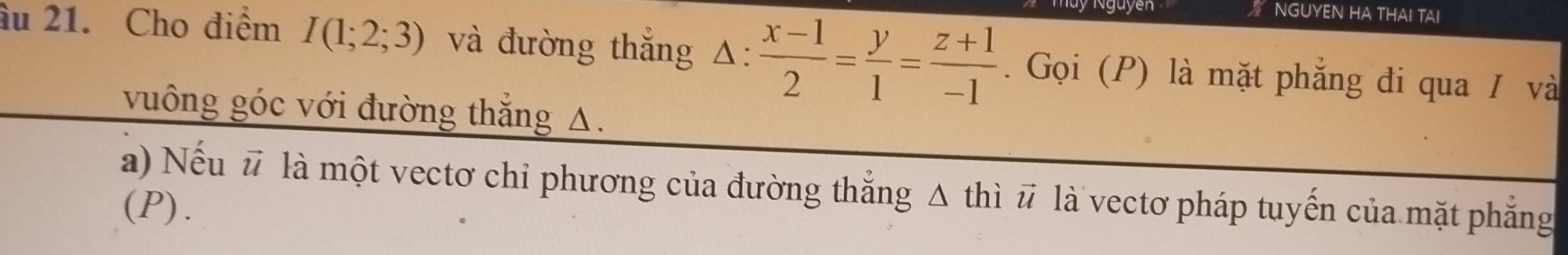 ” NGUYEN HA THAI TAI 
âu 21. Cho điểm I(1;2;3) và đường thắng △ : (x-1)/2 = y/1 = (z+1)/-1 . Gọi (P) là mặt phẳng đi qua / và 
vuông góc với đường thắng A. 
a) Nếu # là một vectơ chi phương của đường thắng Δ thì # là vectơ pháp tuyến của mặt phẳng 
(P).