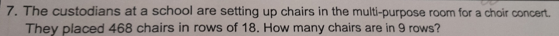 The custodians at a school are setting up chairs in the multi-purpose room for a choir concert. 
They placed 468 chairs in rows of 18. How many chairs are in 9 rows?