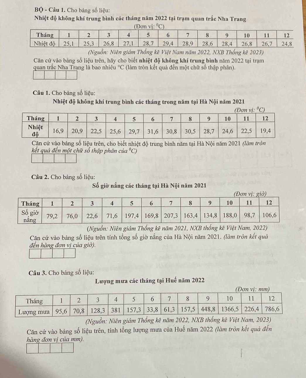 BQ - Câu 1. Cho bảng số liệu:
Nhiệt độ không khí trung bình các tháng năm 2022 tại trạm quan trắc Nha Trang
(Nguồn: Niên giám Thống kê Việt Nam năm 2022, NXB Thống kê 2023)
Căn cứ vào bảng số liệu trên, hãy cho biết nhiệt độ không khí trung bình năm 2022 tại trạm
quan trắc Nha Trang là bao nhiệt°C (làm tròn kết quả đến một chữ số thập phân).
Câu 1. Cho bảng số liệu:
Nhiệt độ không khí trung bình các tháng trong năm tại Hà Nội năm 2021
Căn cứ vào bảng số liệu trên, cho biết nhiệt độ trung bình năm tại Hà Nội năm 2021 (làm tròn
kết quả đến một chữ số thập phân của '^circ C)
Câu 2. Cho bảng số liệu:
Số giờ nắng các tháng tại Hà Nội năm 2021
(Nguồn: Niên giám Thống kê năm 2021, NXB thống kê Việt Nam, 2022)
Căn cứ vào bảng số liệu trên tính tổng số giờ nắng của Hà Nội năm 2021. (làm tròn kết quả
đến hàng đơn vị của giờ).
Câu 3. Cho bảng số liệu:
Lượng mưa các tháng tại Huế năm 2022
(Nguồn: Niên giám Thống kê năm 2022, NXB thống kê Việt Nam, 2023)
Căn cứ vào bảng số liệu trên, tính tổng lượng mưa của Huế năm 2022 (làm tròn kết quả đến
hàng đơn vị của mm).