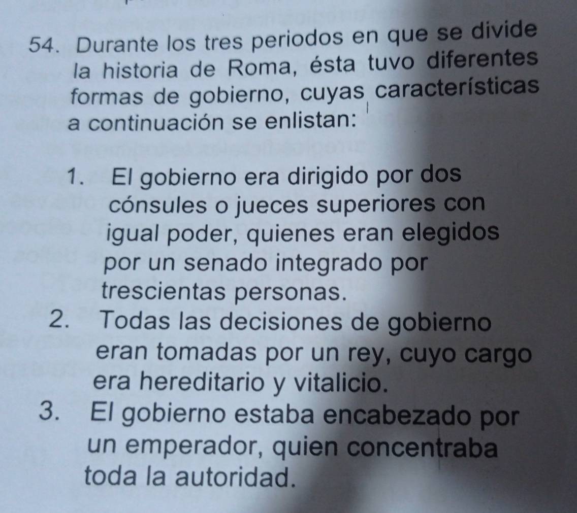 Durante los tres periodos en que se divide
la historia de Roma, ésta tuvo diferentes
formas de gobierno, cuyas características
a continuación se enlistan:
1. El gobierno era dirigido por dos
cónsules o jueces superiores con
igual poder, quienes eran elegidos
por un senado integrado por
trescientas personas.
2. Todas las decisiones de gobierno
eran tomadas por un rey, cuyo cargo
era hereditario y vitalicio.
3. El gobierno estaba encabezado por
un emperador, quien concentraba
toda la autoridad.