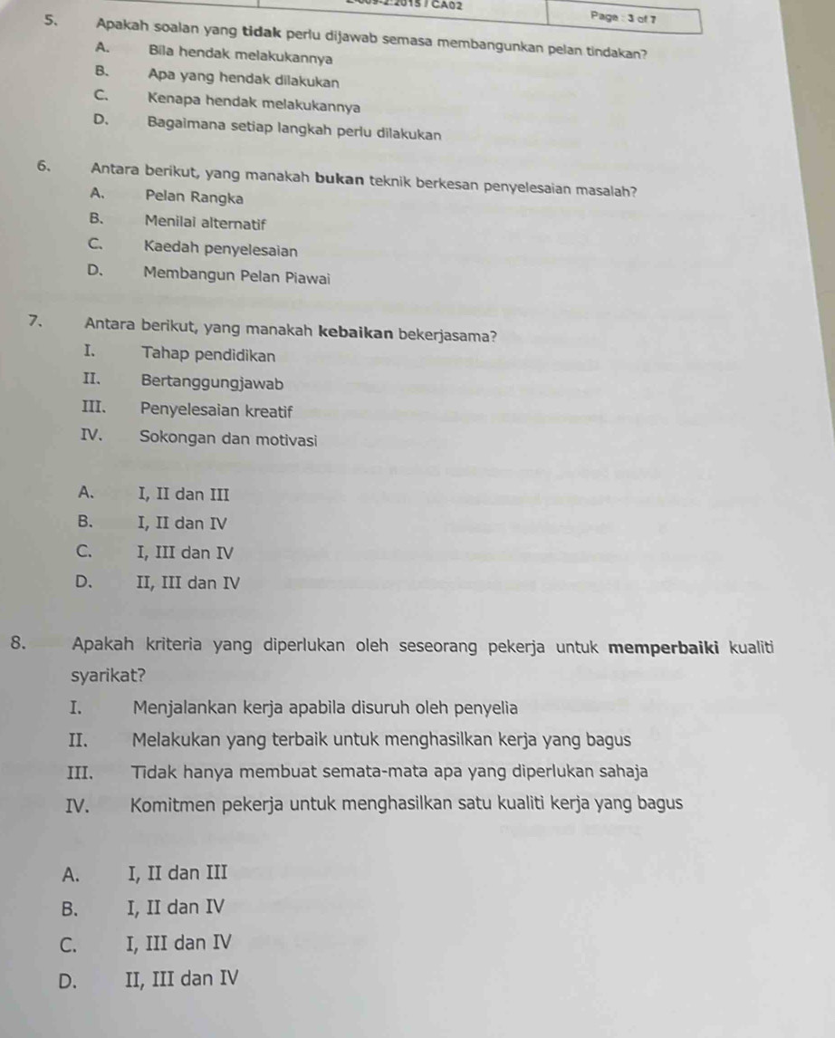 Page : 3 of 7
5. Apakah soalan yang tidak perlu dijawab semasa membangunkan pelan tindakan?
A. Bila hendak melakukannya
B. Apa yang hendak dilakukan
C. Kenapa hendak melakukannya
D. Bagaimana setiap langkah perlu dilakukan
6. Antara berikut, yang manakah bukan teknik berkesan penyelesaian masalah?
A. Pelan Rangka
B. Menilai alternatif
C. Kaedah penyelesaian
D. Membangun Pelan Piawai
7. Antara berikut, yang manakah kebaikan bekerjasama?
I. Tahap pendidikan
II. Bertanggungjawab
III. Penyelesaian kreatif
IV. Sokongan dan motivasi
A. I, II dan III
B. I, II dan IV
C. I, III dan IV
D、 II, III dan IV
8. Apakah kriteria yang diperlukan oleh seseorang pekerja untuk memperbaiki kualiti
syarikat?
I. Menjalankan kerja apabila disuruh oleh penyelia
II. Melakukan yang terbaik untuk menghasilkan kerja yang bagus
III. Tidak hanya membuat semata-mata apa yang diperlukan sahaja
IV. Komitmen pekerja untuk menghasilkan satu kualiti kerja yang bagus
A. I, II dan III
B. I, II dan IV
C. I, III dan IV
D. II, III dan IV