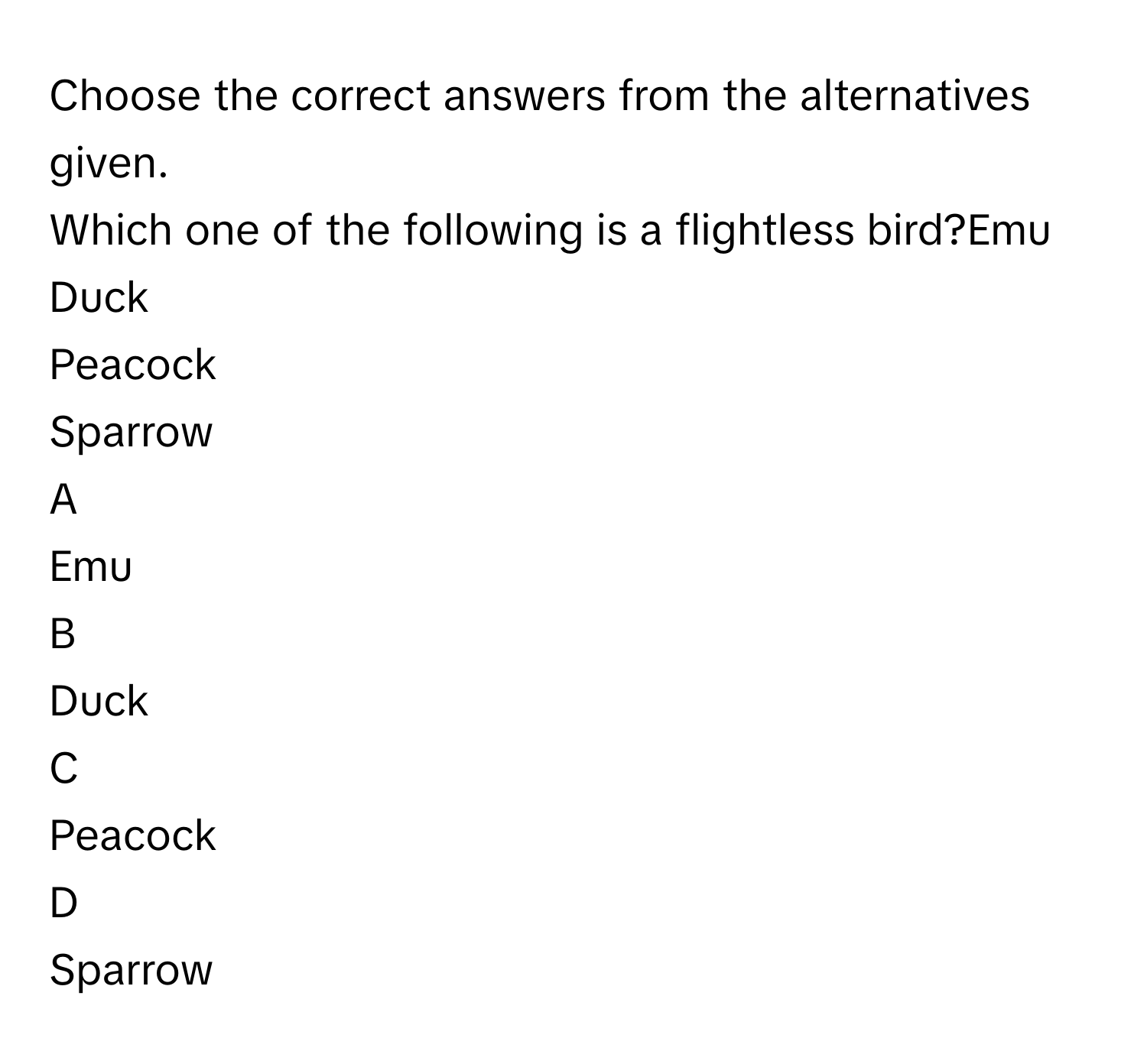 Choose the correct answers from the alternatives given.
Which one of the following is a flightless bird?Emu
Duck
Peacock
Sparrow

A  
Emu 


B  
Duck 


C  
Peacock 


D  
Sparrow