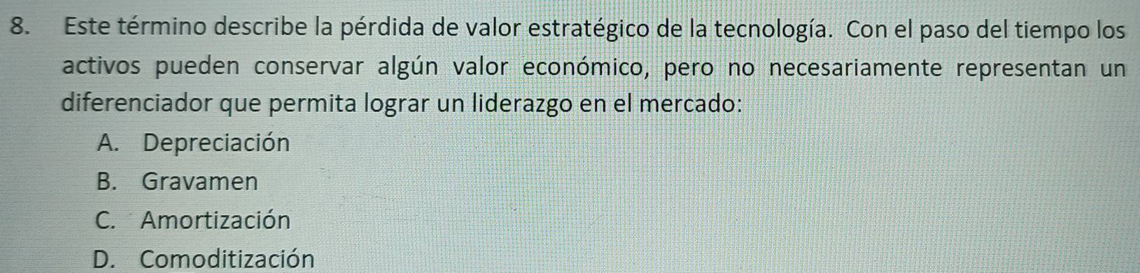 Este término describe la pérdida de valor estratégico de la tecnología. Con el paso del tiempo los
activos pueden conservar algún valor económico, pero no necesariamente representan un
diferenciador que permita lograr un liderazgo en el mercado:
A. Depreciación
B. Gravamen
C. Amortización
D. Comoditización