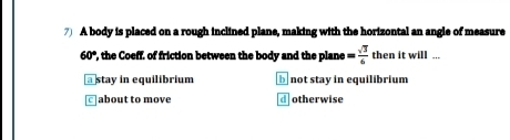 A body is placed on a rough inclined plane, making with the horizontal an angle of measure
60° , the Coeff, of friction between the body and the plane = sqrt(3)/6  then it will ..
@stay in equilibrium b not stay in equilibrium
]about to move d otherwise