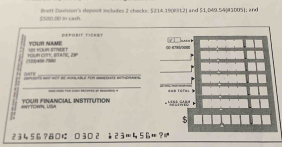 Brett Davision's deposit includes 2 checks: $214.19 (#312) and $1,049.54 (#1005); and
$500.00 in cash. 
DEPOBIT TICKET 
ν 
YOUR NAME CASH 
123 YOUR STREET 00- 6789/0000
YOUR CITY, STATE, ZIP 
(123) 456-7800
DATE_ 
deporIts may not be availaBlE for imMediate withDrAWal 
_ t e 
=ON HeRe For CARN REcEned oF reqUiRED * SUB TOTAL 
YOUR FINANCIAL INSTITUTION Le CasH 
. ANYTOWN, USA AFCRIVéo 
S 
2 3 456 ?8に 30 2 12 3… 456…?ï