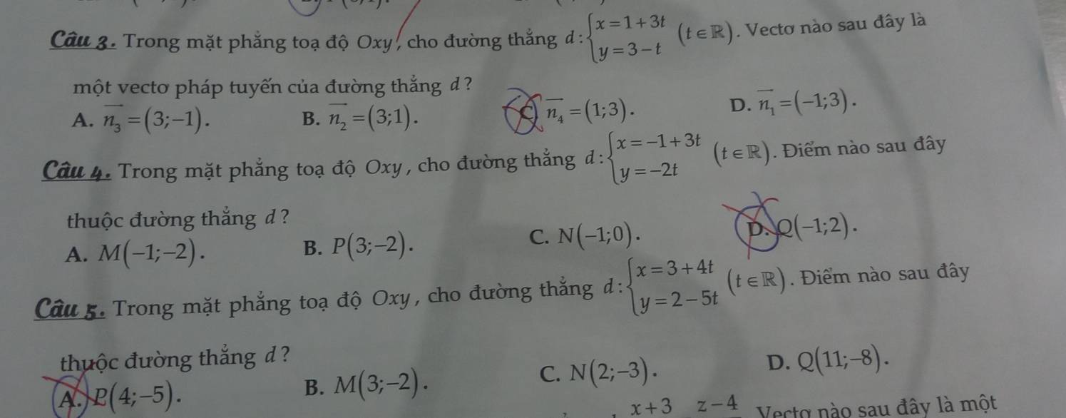 Trong mặt phẳng toạ độ Oxy , cho đường thắng d : d:beginarrayl x=1+3t y=3-tendarray.  (t∈ R). Vectơ nào sau đây là
một vecto pháp tuyến của đường thắng d ?
A. vector n_3=(3;-1). B. vector n_2=(3;1).
vector n_4=(1;3).
D. vector n_1=(-1;3). 
Câu 4. Trong mặt phẳng toạ độ Oxy , cho đường thắng d:beginarrayl x=-1+3t y=-2tendarray. (t∈ R). Điểm nào sau đây
thuộc đường thắng d ?
A. M(-1;-2).
B. P(3;-2).
C. N(-1;0).
D Q(-1;2). 
Câu 5. Trong mặt phẳng toạ độ Oxy, cho đường thắng d:beginarrayl x=3+4t y=2-5tendarray.  (t∈ R). Điểm nào sau đây
thuộc đường thắng d ? D. Q(11;-8).
B.
A. R(4;-5). M(3;-2).
C. N(2;-3).
x+3 z-4 Vecto nào sau đây là một