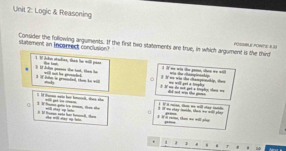 Logic & Reasoning
POSSIBLE POINTS: B 33
statement an incorrect conclusion? Consider the following arguments. If the first two statements are true, in which argument is the third
1 If John studies, then he will pass
the test. win the championship
1 If we win the game, then we will
2 If John passes the test, then he 2 If we win the championship, then
will not be grounded. we will get a trophy.
study.
3 If John is grounded, then he will 3 If we do not get a trophy, then we
did not win the game.
1 If Susan eats her broccoli, then she 1 If it rains, then we will stay inside.
2 If Susan gets ice cream, then she
will get ice cream 2 If we stay inside, then we will play
games.
3 If Susan eats her broccoli, then
will stay up late. 3 If it rains, then we will play
she will stay up late. games.
1 2 3 4 5 6 7 8 9 10