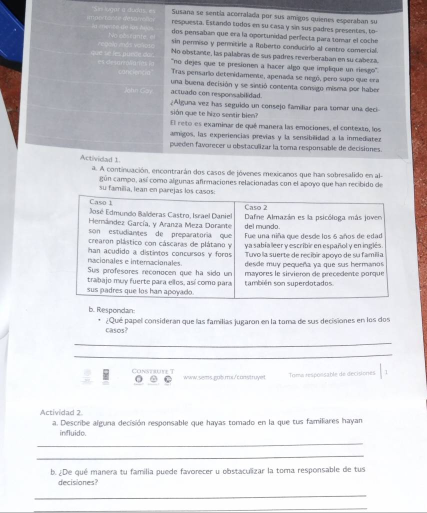 Sin lugar a dudas, es Susana se sentía acorralada por sus amigos quienes esperaban su
importante désarrollar respuesta. Estando todos en su casa y sin sus padres presentes, to-
la mente de los hijos dos pensaban que era la oportunidad perfecta para tomar el coche
No obstante, el
regalo más valios sin permiso y permitirle a Roberto conducirlo al centro comercial.
que se les puede dar. No obstante, las palabras de sus padres reverberaban en su cabeza,
es desarroliariés la "no dejes que te presionen a hacer algo que implique un riesgo'.
canciencia Tras pensarlo detenidamente, apenada se negó, pero supo que era
una buena decisión y se sintió contenta consigo misma por haber
John Gay actuado con responsabilidad.
¿Alguna vez has seguido un consejo familiar para tomar una deci-
sión que te hizo sentir bien?
El reto es examinar de qué manera las emociones, el contexto, los
amigos, las experiencias previas y la sensibilidad a la inmediatez
pueden favorecer u obstaculizar la toma responsable de decisiones.
Actividad 1.
a. A continuación, encontrarán dos casos de jóvenes mexicanos que han sobresalido en al-
gún campo, así como algunas afirmaciones relacionadas con el apoyo que han recibido de
su familia, lean en parejas los casos:
b. Respondan:
¿Qué papel consideran que las familias jugaron en la toma de sus decisiones en los dos
casos?
_
_
Construye T 1
www.sems.gob.mx/construyet Toma responsable de decisiones
Actividad 2.
a. Describe alguna decisión responsable que hayas tomado en la que tus familiares hayan
influido.
_
_
b. ¿De qué manera tu familia puede favorecer u obstaculizar la toma responsable de tus
decisiones?
_
_