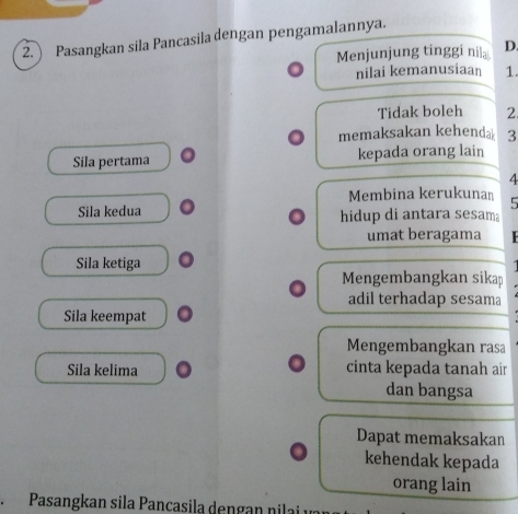 Pasangkan sila Pancasila dengan pengamalannya.
Menjunjung tinggi nila D.
nilai kemanusiaan 1.
Tidak boleh 2
memaksakan kehenda 3
Sila pertama kepada orang lain
4
Membina kerukunan 5
Sila kedua hidup di antara sesam
umat beragama
Sila ketiga
Mengembangkan sikap
adil terhadap sesama
Sila keempat
Mengembangkan rasa
Sila kelima cinta kepada tanah air
dan bangsa
Dapat memaksakan
kehendak kepada
orang lain
、 Pasangkan sila Pancasila dengan nilai é