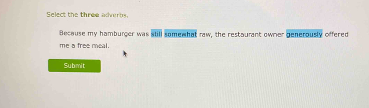 Select the three adverbs. 
Because my hamburger was still somewhat raw, the restaurant owner generously offered 
me a free meal. 
Submit