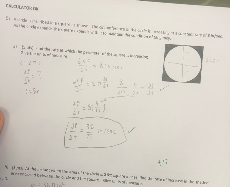 CALCULATOR OK 
5) A circle is inscribed in a square as shown. The circumference of the circle is increasing at a constant rate of 8 in/sec. 
As the circle expands the square expands with it to maintain the condition of tangency. 
a) (5 pts) Find the rate at which the perimeter of the square is increasing. 
Give the units of measure. 
b) (5 pts) At the instant when the area of the circle is 36π square inches, find the rate of increase in the shaded 
area enclosed between the circle and the square. Give units of measure.