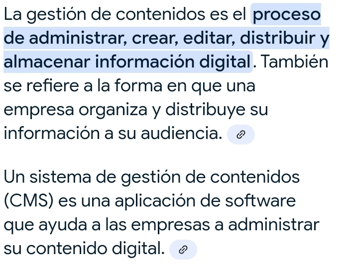 La gestión de contenidos es el proceso 
de administrar, crear, editar, distribuir y 
almacenar información digital. También 
se refiere a la forma en que una 
empresa organiza y distribuye su 
información a su audiencia. 
Un sistema de gestión de contenidos 
(CMS) es una aplicación de software 
que ayuda a las empresas a administrar 
su contenido digital.