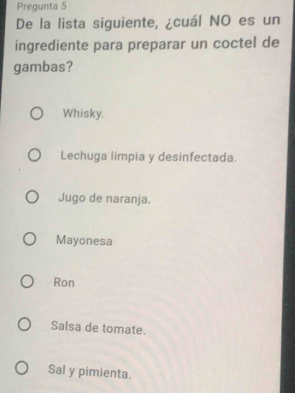 Pregunta 5
De la lista siguiente, ¿cuál NO es un
ingrediente para preparar un coctel de
gambas?
Whisky.
Lechuga limpia y desinfectada.
Jugo de naranja.
Mayonesa
Ron
Salsa de tomate.
Sal y pimienta.